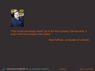 “First mover advantage doesn’t go to the first company that launches, it 
goes to the first company that scales.” 
Reid Hoffman, co-founder of Linkedin 
THE SCALE-UP REPORT ON UK ECONOMIC GROWTH Sherry #scaleup Coutu CBE 
 