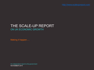 THE SCALE-UP REPORT 
ON UK ECONOMIC GROWTH 
Making it happen…. 
An independent report to the government 
NOVEMBER 2014 
http://www.scaleupreport.com 
 