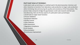 PILOT PLANT SCALE-UP TECHNIQUE:-
A pilot plant scale-up technique is a method used in the pharmaceutical, chemical, and
other industries to transition from laboratory-scale production to larger-scale production
while minimizing risks and ensuring the quality and consistency of the final product. This
process helps companies bridge the gap between small-scale research and full-scale
manufacturing. Here are the key aspects of a pilot plant scale-up technique:
1.Small-Scale to Larger-Scale Transition
2.Process Validation
3.Equipment Selection
4.Quality Control
5.Data Collection
6.Risk Assessment.
7.Regulatory Compliance
8.Cost Analysis.
9.Documentation
10.Continuous Improvement
02-10-2023
Sub..
 