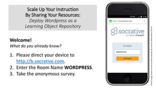 Scale Up Your Instruction
By Sharing Your Resources:
Deploy Wordpress as a
Learning Object Repository
Stone Flower (Кам’яна квітка), By Яна Сычикова, Сергей Ковачев, Wikimedia CC-BY-SA
Welcome!
What do you already know?
f
1. Please direct your device to
http://b.socrative.com.
2. Enter the Room Name WORDPRESS.
3. Take the anonymous survey.
iPhoneimage:Betterversionofearlierattempt,ByJustin14,WikimediaCC-BY-SA
 