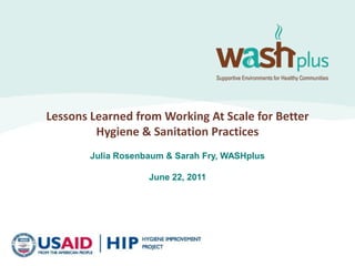 Lessons Learned from Working At Scale for Better Hygiene & Sanitation Practices Julia Rosenbaum & Sarah Fry, WASHplus June 22, 2011 
