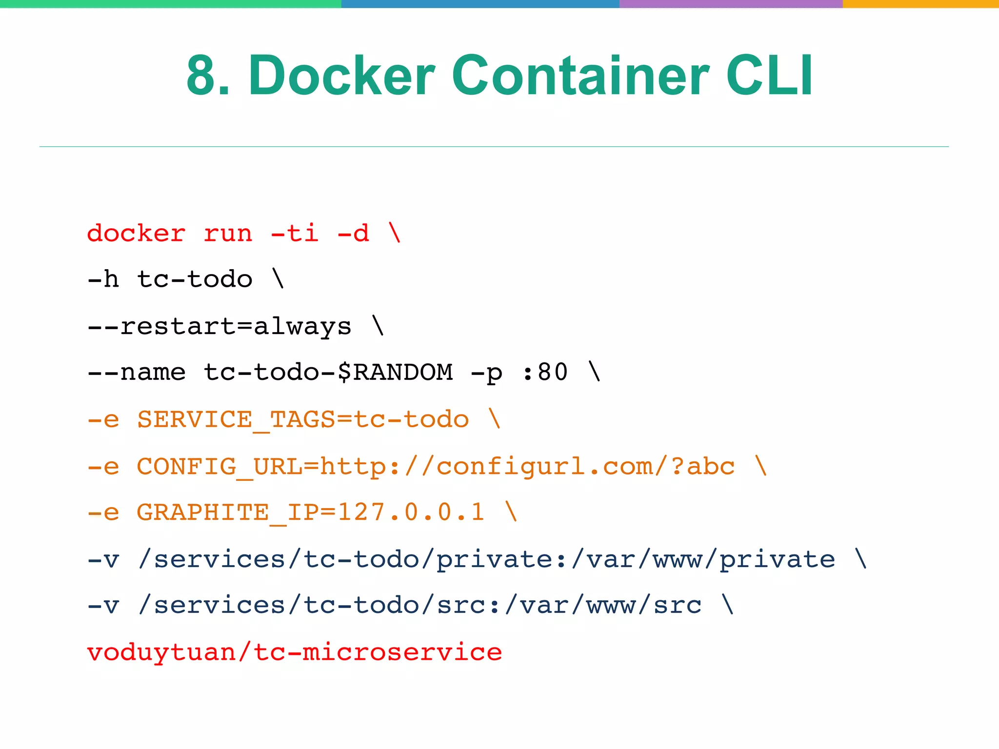 8. Docker Container CLI
docker run -ti -d 
-h tc-todo 
--restart=always 
--name tc-todo-$RANDOM -p :80 
-e SERVICE_TAGS=tc-todo 
-e CONFIG_URL=http://configurl.com/?abc 
-e GRAPHITE_IP=127.0.0.1 
-v /services/tc-todo/private:/var/www/private 
-v /services/tc-todo/src:/var/www/src 
voduytuan/tc-microservice
 