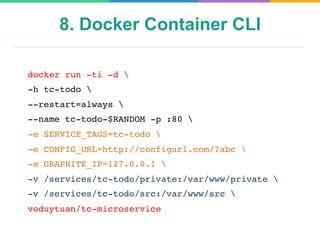 8. Docker Container CLI
docker run -ti -d 
-h tc-todo 
--restart=always 
--name tc-todo-$RANDOM -p :80 
-e SERVICE_TAGS=tc-todo 
-e CONFIG_URL=http://configurl.com/?abc 
-e GRAPHITE_IP=127.0.0.1 
-v /services/tc-todo/private:/var/www/private 
-v /services/tc-todo/src:/var/www/src 
voduytuan/tc-microservice
 