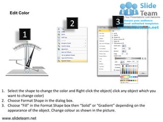Edit Color

                                         2                           3
            1




1. Select the shape to change the color and Right click the object( click any object which you
   want to change color)
2. Choose Format Shape in the dialog box.
3. Choose “Fill” in the Format Shape box then “Solid” or “Gradient” depending on the
   appearance of the object. Change colour as shown in the picture.
www.slideteam.net
 