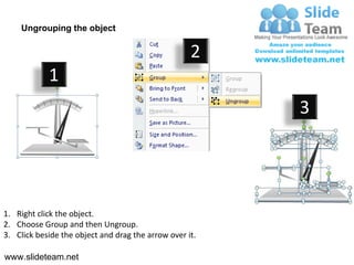 Ungrouping the object

                                                    2
            1
                                                         3




1. Right click the object.
2. Choose Group and then Ungroup.
3. Click beside the object and drag the arrow over it.

www.slideteam.net
 