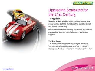 The Approach Sagentia worked with Hornby to create an entirely new, award-winning portfolio of products that exploited digital and internet connectivity. We also reviewed manufacturing capabilities in China and managed the selected manufacturer and component suppliers. The End Result The introduction of Scalextric Sport Digital and Sport World Systems contributed to a 31% rise in Hornby’s share price after they were shown at the London Toy Fair. Upgrading Scalextric for the 21st Century www.sagentia.com 