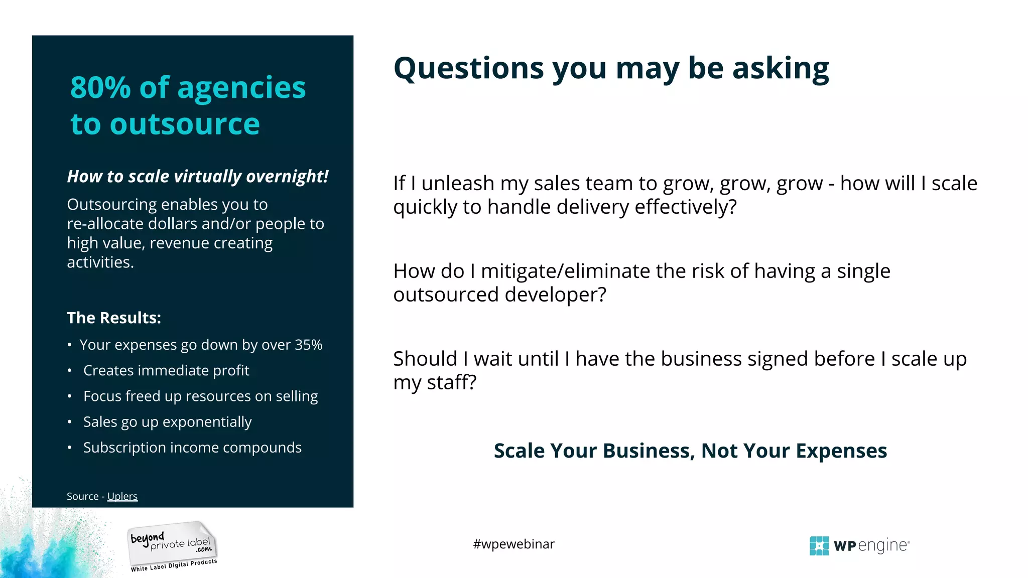 #wpewebinar
How to scale virtually overnight!
Outsourcing enables you to
re-allocate dollars and/or people to
high value, revenue creating
activities.
The Results:
• Your expenses go down by over 35%
• Creates immediate proﬁt
• Focus freed up resources on selling
• Sales go up exponentially
• Subscription income compounds
Source - Uplers
If I unleash my sales team to grow, grow, grow - how will I scale
quickly to handle delivery eﬀectively?
How do I mitigate/eliminate the risk of having a single
outsourced developer?
Should I wait until I have the business signed before I scale up
my staﬀ?
Scale Your Business, Not Your Expenses
Questions you may be asking
80% of agencies
to outsource
 