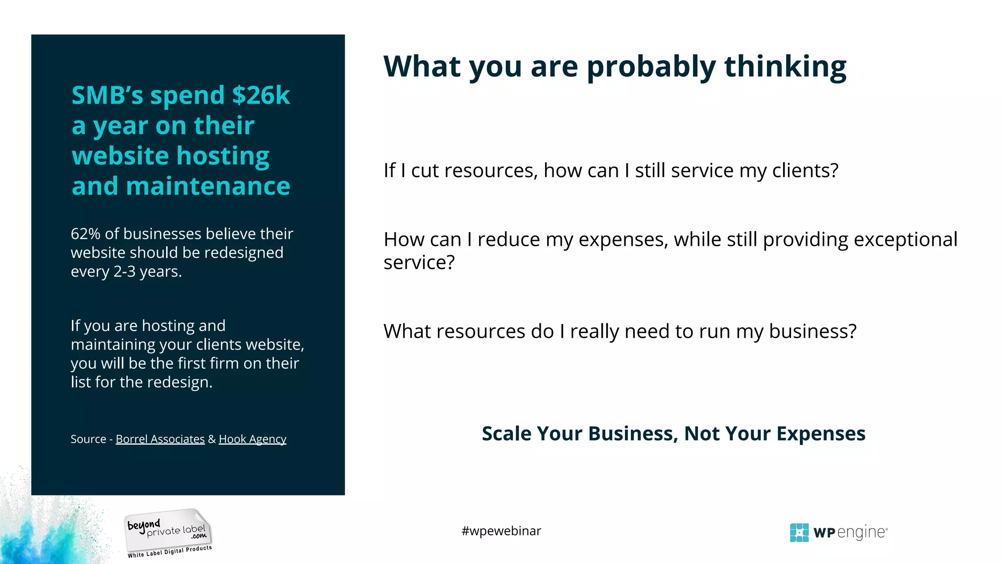 #wpewebinar
62% of businesses believe their
website should be redesigned
every 2-3 years.
If you are hosting and
maintaining your clients website,
you will be the ﬁrst ﬁrm on their
list for the redesign.
Source - Borrel Associates & Hook Agency
If I cut resources, how can I still service my clients?
How can I reduce my expenses, while still providing exceptional
service?
What resources do I really need to run my business?
Scale Your Business, Not Your Expenses
What you are probably thinking
SMB’s spend $26k
a year on their
website hosting
and maintenance
 