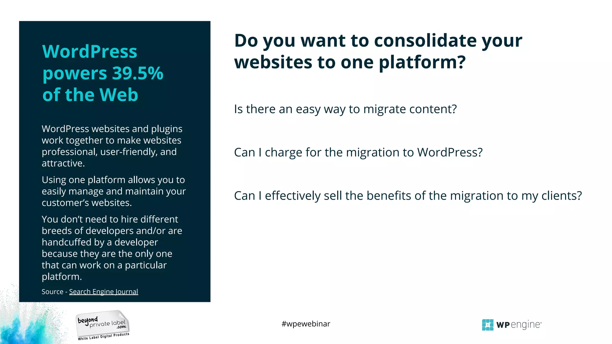 #wpewebinar
WordPress websites and plugins
work together to make websites
professional, user-friendly, and
attractive.
Using one platform allows you to
easily manage and maintain your
customer’s websites.
You don’t need to hire diﬀerent
breeds of developers and/or are
handcuﬀed by a developer
because they are the only one
that can work on a particular
platform.
Source - Search Engine Journal
Is there an easy way to migrate content?
Can I charge for the migration to WordPress?
Can I eﬀectively sell the beneﬁts of the migration to my clients?
Do you want to consolidate your
websites to one platform?
WordPress
powers 39.5%
of the Web
 