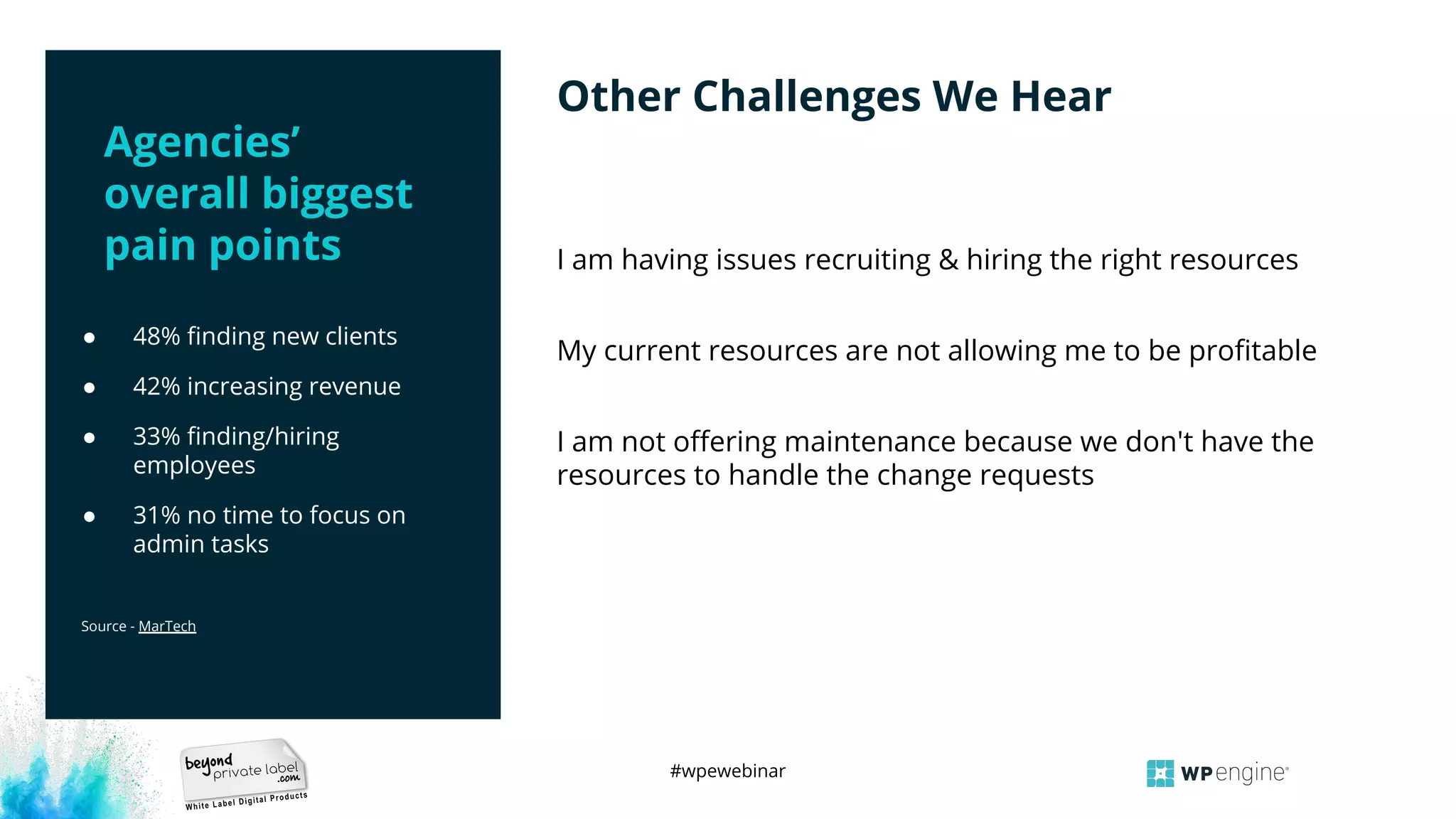 #wpewebinar
● 48% ﬁnding new clients
● 42% increasing revenue
● 33% ﬁnding/hiring
employees
● 31% no time to focus on
admin tasks
Source - MarTech
I am having issues recruiting & hiring the right resources
My current resources are not allowing me to be proﬁtable
I am not oﬀering maintenance because we don't have the
resources to handle the change requests
Other Challenges We Hear
Agencies’
overall biggest
pain points
 