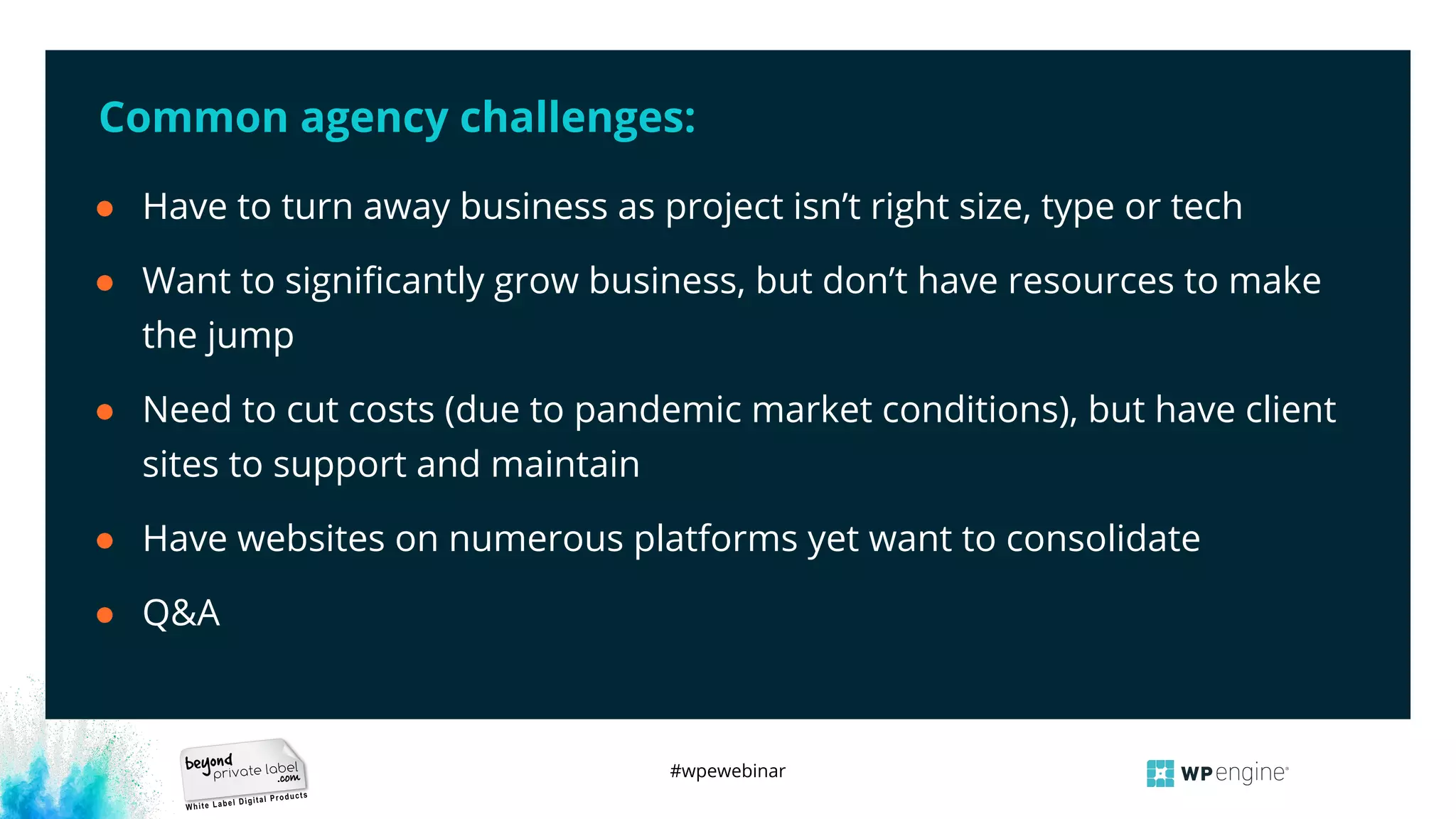 #wpewebinar
Common agency challenges:
● Have to turn away business as project isn’t right size, type or tech
● Want to signiﬁcantly grow business, but don’t have resources to make
the jump
● Need to cut costs (due to pandemic market conditions), but have client
sites to support and maintain
● Have websites on numerous platforms yet want to consolidate
● Q&A
 