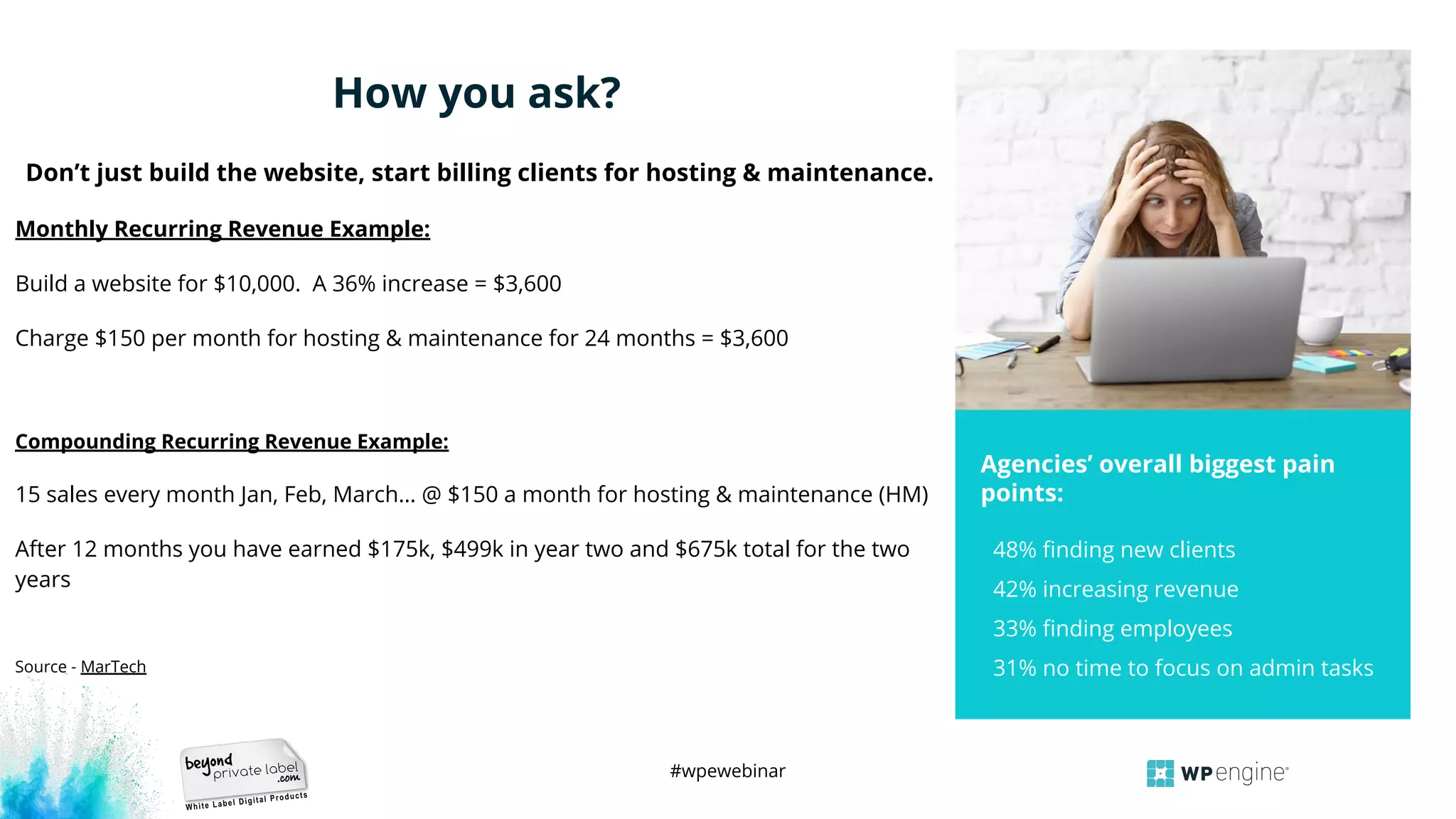 #wpewebinar
48% ﬁnding new clients
42% increasing revenue
33% ﬁnding employees
31% no time to focus on admin tasks
Agencies’ overall biggest pain
points:
PHOTO HERE
Don’t just build the website, start billing clients for hosting & maintenance.
Monthly Recurring Revenue Example:
Build a website for $10,000. A 36% increase = $3,600
Charge $150 per month for hosting & maintenance for 24 months = $3,600
Compounding Recurring Revenue Example:
15 sales every month Jan, Feb, March… @ $150 a month for hosting & maintenance (HM)
After 12 months you have earned $175k, $499k in year two and $675k total for the two
years
Source - MarTech
How you ask?
 