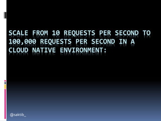 SCALE FROM 10 REQUESTS PER SECOND TO
100,000 REQUESTS PER SECOND IN A
CLOUD NATIVE ENVIRONMENT:
@saktib_
 
