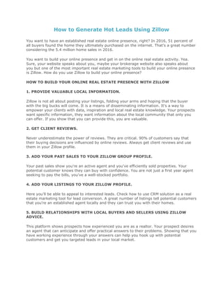 How to Generate Hot Leads Using Zillow
You want to have an established real estate online presence, right? In 2016, 51 percent of
all buyers found the home they ultimately purchased on the internet. That's a great number
considering the 5.4 million home sales in 2016.
You want to build your online presence and get in on the online real estate activity. Yea.
Sure, your website speaks about you, maybe your brokerage website also speaks about
you but one of the most important real estate marketing tools to build your online presence
is Zillow. How do you use Zillow to build your online presence?
HOW TO BUILD YOUR ONLINE REAL ESTATE PRESENCE WITH ZILLOW
1. PROVIDE VALUABLE LOCAL INFORMATION.
Zillow is not all about posting your listings, folding your arms and hoping that the buyer
with the big bucks will come. It is a means of disseminating information. It's a way to
empower your clients with data, inspiration and local real estate knowledge. Your prospects
want specific information, they want information about the local community that only you
can offer. If you show that you can provide this, you are valuable.
2. GET CLIENT REVIEWS.
Never underestimate the power of reviews. They are critical. 90% of customers say that
their buying decisions are influenced by online reviews. Always get client reviews and use
them in your Zillow profile.
3. ADD YOUR PAST SALES TO YOUR ZILLOW GROUP PROFILE.
Your past sales show you're an active agent and you've efficiently sold properties. Your
potential customer knows they can buy with confidence. You are not just a first year agent
seeking to pay the bills, you've a well-stocked portfolio.
4. ADD YOUR LISTINGS TO YOUR ZILLOW PROFILE.
Here you'll be able to appeal to interested leads. Check how to use CRM solution as a real
estate marketing tool for lead conversion. A great number of listings tell potential customers
that you're an established agent locally and they can trust you with their homes.
5. BUILD RELATIONSHIPS WITH LOCAL BUYERS AND SELLERS USING ZILLOW
ADVICE.
This platform shows prospects how experienced you are as a realtor. Your prospect desires
an agent that can anticipate and offer practical answers to their problems. Showing that you
have working experience through your answers can help you hook up with potential
customers and get you targeted leads in your local market.
 