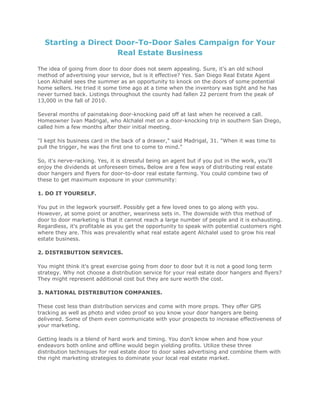 Starting a Direct Door-To-Door Sales Campaign for Your
Real Estate Business
The idea of going from door to door does not seem appealing. Sure, it's an old school
method of advertising your service, but is it effective? Yes. San Diego Real Estate Agent
Leon Alchalel sees the summer as an opportunity to knock on the doors of some potential
home sellers. He tried it some time ago at a time when the inventory was tight and he has
never turned back. Listings throughout the county had fallen 22 percent from the peak of
13,000 in the fall of 2010.
Several months of painstaking door-knocking paid off at last when he received a call.
Homeowner Ivan Madrigal, who Alchalel met on a door-knocking trip in southern San Diego,
called him a few months after their initial meeting.
"I kept his business card in the back of a drawer," said Madrigal, 31. "When it was time to
pull the trigger, he was the first one to come to mind."
So, it's nerve-racking. Yes, it is stressful being an agent but if you put in the work, you'll
enjoy the dividends at unforeseen times. Below are a few ways of distributing real estate
door hangers and flyers for door-to-door real estate farming. You could combine two of
these to get maximum exposure in your community:
1. DO IT YOURSELF.
You put in the legwork yourself. Possibly get a few loved ones to go along with you.
However, at some point or another, weariness sets in. The downside with this method of
door to door marketing is that it cannot reach a large number of people and it is exhausting.
Regardless, it's profitable as you get the opportunity to speak with potential customers right
where they are. This was prevalently what real estate agent Alchalel used to grow his real
estate business.
2. DISTRIBUTION SERVICES.
You might think it's great exercise going from door to door but it is not a good long term
strategy. Why not choose a distribution service for your real estate door hangers and flyers?
They might represent additional cost but they are sure worth the cost.
3. NATIONAL DISTRIBUTION COMPANIES.
These cost less than distribution services and come with more props. They offer GPS
tracking as well as photo and video proof so you know your door hangers are being
delivered. Some of them even communicate with your prospects to increase effectiveness of
your marketing.
Getting leads is a blend of hard work and timing. You don't know when and how your
endeavors both online and offline would begin yielding profits. Utilize these three
distribution techniques for real estate door to door sales advertising and combine them with
the right marketing strategies to dominate your local real estate market.
 