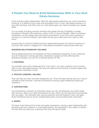 5 People You Need to Build Relationships With in Your Real
Estate Business
Every business needs relationships. With the right people supporting you, you'll succeed at
anything. It is difficult to be a loner and accomplish much in your real estate business or in
any other business. And that's why as a real estate agent you need to develop your people
skills.
It is as simple as finding common interests with people.The law of likability is simple.
According to Michelle Tillis Lederman, author of the 11 laws of likability "When we discover
similarities, we form deeper and more lasting connections. If you and I have someone in
common or a common interest, that makes me like you a little more and I want to chat
more."
Knowing this is critical to building business relationships because it's hard for someone to
trust you with money or engage you in real estate transactions unless he/she likes you.
BUSINESS RELATIONSHIPS YOU NEED
Strong relationships form the backbone of many established companies. If you create the
aura of "closeness" by being genuinely interested in people and then offering them
something valuable, you can win a business partner for life.
1. PARTNERS.
You probably work with a brokerage firm. If you don't, you have a partner you're working
with in your real estate business. You have to create an environment of mutual respect and
be genuinely interested in them.
2. PRIVATE LENDERS/ SELLERS.
They can help you when the bank disappoints you. They will keep working with you if you're
valuable to their business. Cultivate connections by being a good wellspring of data and
customers.
3. CONTRACTORS.
You should have a network of contractors whom you can call whenever your client needs
their services. When you create convenience for your client, he/ she will want to do business
with you again. The contractor also receives payment and will respond to your call again.
Show friendliness and do not be condescending when communicating with contractors.
4. BANKS.
The bank is the focal point of most real estate transactions. Having a good relationship with
the bank puts your customer in a favorable position. Be interested in your lender or banker.
The fact that you send your customers their way will seal the deal.
 