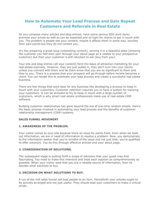 How to Automate Your Lead Process and Gain Repeat
Customers and Referrals in Real Estate
So you compose many articles and blog entries; have some serious SEO work done;
promote your article as well as can be expected and sit tight for clients to get in touch with
you. The problem is people see your content, maybe it affects them in some way, touches
their pain points but they do not contact you.
It's like preparing a great soup (interesting content), serving it in a beautiful plate (showing
the customer you feel their pain through your about page as it relates to your prospective
customer) but then your customer is still reluctant to eat (buy from you).
Your site and blog entries (all your content) form the basis of attraction marketing for your
real estate business. However, they are just pulled in, they don't turn into your clients
unless you connect with them and let them know that you are so significant to them and
they to you. There is a process that your prospect will go through before he/she becomes a
client. You can model this to automate your lead process and create a successful real estate
business.
There are few things that work best for any business like developing a process to keep in
touch with your customers. Customer retention requires you to have a system for tracking
your customers. It can be stressful to try to keep in touch with a large number of
customers, which is why smart real estate professionals make use of real estate CRM
software.
Building customer relationships has gone beyond the era of one-time random emails. Here's
the basic process involved in automating your lead process and the benefits of customer
relationship management (CRM) systems.
SALES FUNNEL MOVEMENT
1. AWARENESS OF THE PROBLEM.
Your visitor comes to your site because there an issue he wants fixed. Even when we seek
out information, we are in need of information to resolve a problem. Now, you demonstrate
to the information seeker that you're mindful of the issue and not just that; you're qualified
to offer solutions. You do this through effective articles and your about page.
2. CONSIDERATION OF SOLUTIONS.
The subsequent stage is putting forth a scope of solutions that your guest may find
fascinating. You need to make this intensive and treat each solution as comprehensively as
possible. When your visitor sees that you are a reliable source of information, then he
decides what solutions to buy.
3. DECISION ON WHAT SOLUTIONS TO BUY.
A run of the mill sales funnel will lead people to an item. Henceforth your articles ought to
be actively arranged and not just useful. They should lead your customers to make a critical
stride.
 