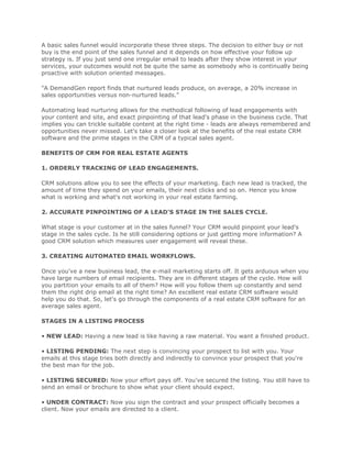 A basic sales funnel would incorporate these three steps. The decision to either buy or not
buy is the end point of the sales funnel and it depends on how effective your follow up
strategy is. If you just send one irregular email to leads after they show interest in your
services, your outcomes would not be quite the same as somebody who is continually being
proactive with solution oriented messages.
"A DemandGen report finds that nurtured leads produce, on average, a 20% increase in
sales opportunities versus non-nurtured leads."
Automating lead nurturing allows for the methodical following of lead engagements with
your content and site, and exact pinpointing of that lead's phase in the business cycle. That
implies you can trickle suitable content at the right time - leads are always remembered and
opportunities never missed. Let's take a closer look at the benefits of the real estate CRM
software and the prime stages in the CRM of a typical sales agent.
BENEFITS OF CRM FOR REAL ESTATE AGENTS
1. ORDERLY TRACKING OF LEAD ENGAGEMENTS.
CRM solutions allow you to see the effects of your marketing. Each new lead is tracked, the
amount of time they spend on your emails, their next clicks and so on. Hence you know
what is working and what's not working in your real estate farming.
2. ACCURATE PINPOINTING OF A LEAD'S STAGE IN THE SALES CYCLE.
What stage is your customer at in the sales funnel? Your CRM would pinpoint your lead's
stage in the sales cycle. Is he still considering options or just getting more information? A
good CRM solution which measures user engagement will reveal these.
3. CREATING AUTOMATED EMAIL WORKFLOWS.
Once you've a new business lead, the e-mail marketing starts off. It gets arduous when you
have large numbers of email recipients. They are in different stages of the cycle. How will
you partition your emails to all of them? How will you follow them up constantly and send
them the right drip email at the right time? An excellent real estate CRM software would
help you do that. So, let's go through the components of a real estate CRM software for an
average sales agent.
STAGES IN A LISTING PROCESS
• NEW LEAD: Having a new lead is like having a raw material. You want a finished product.
• LISTING PENDING: The next step is convincing your prospect to list with you. Your
emails at this stage tries both directly and indirectly to convince your prospect that you're
the best man for the job.
• LISTING SECURED: Now your effort pays off. You've secured the listing. You still have to
send an email or brochure to show what your client should expect.
• UNDER CONTRACT: Now you sign the contract and your prospect officially becomes a
client. Now your emails are directed to a client.
 