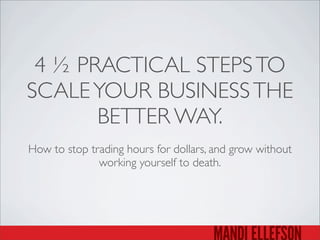 4 ½ PRACTICAL STEPSTO
SCALEYOUR BUSINESSTHE
BETTER WAY.
How to stop trading hours for dollars, and grow without
working yourself to death.
 