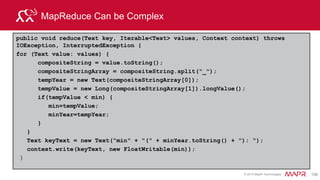 © 2015 MapR Technologies 168
Some Hive Design Patterns
• Summarization
– Select min(delay), max(delay), count(*) from flights group by
carrier;
• Filtering
– SELECT * FROM trades WHERE key LIKE "GOOG%";
– SELECT price FROM trades DESC LIMIT 10 ;
• Join
SELECT tableA.field1, tableB.field2 FROM tableA
JOIN tableB
ON tableA.field1 = tableB.field2;
 
