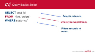 © 2015 MapR Technologies 260
Joining with a View
Join the customers view and the orders table:
select custview.membership, sum(orders.order_total) as
sales
from hive.orders, custview,
dfs.`/mapr/demo.mapr.com/data/nested/clicks/clicks.json` c
where orders.cust_id=custview.cust_id and
orders.cust_id=c.user_info.cust_id
group by custview.membership order by 2;
+------------+------------+
| membership | sales |
+------------+------------+
| "basic" | 372866 |
| "silver" | 728424 |
| "gold" | 7050198 |
+------------+------------+
3 rows selected (11.374 seconds)
 