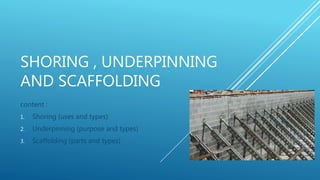 SHORING , UNDERPINNING
AND SCAFFOLDING
content :
1. Shoring (uses and types)
2. Underpinning (purpose and types)
3. Scaffolding (parts and types)
 