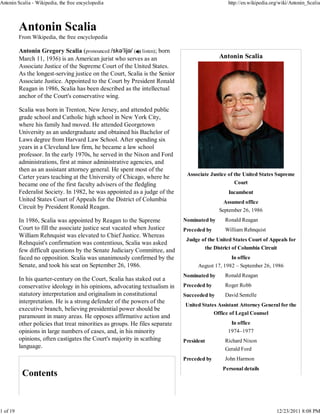 Antonin Scalia - Wikipedia, the free encyclopedia                                                 http://en.wikipedia.org/wiki/Antonin_Scalia




          From Wikipedia, the free encyclopedia

          Antonin Gregory Scalia (pronounced /skəˈlijə/ ( listen); born
          March 11, 1936) is an American jurist who serves as an                              Antonin Scalia
          Associate Justice of the Supreme Court of the United States.
          As the longest-serving justice on the Court, Scalia is the Senior
          Associate Justice. Appointed to the Court by President Ronald
          Reagan in 1986, Scalia has been described as the intellectual
          anchor of the Court's conservative wing.

          Scalia was born in Trenton, New Jersey, and attended public
          grade school and Catholic high school in New York City,
          where his family had moved. He attended Georgetown
          University as an undergraduate and obtained his Bachelor of
          Laws degree from Harvard Law School. After spending six
          years in a Cleveland law firm, he became a law school
          professor. In the early 1970s, he served in the Nixon and Ford
          administrations, first at minor administrative agencies, and
          then as an assistant attorney general. He spent most of the
                                                                               Associate Justice of the United States Supreme
          Carter years teaching at the University of Chicago, where he
          became one of the first faculty advisers of the fledgling                                 Court
          Federalist Society. In 1982, he was appointed as a judge of the                         Incumbent
          United States Court of Appeals for the District of Columbia                           Assumed office
          Circuit by President Ronald Reagan.
                                                                                              September 26, 1986
          In 1986, Scalia was appointed by Reagan to the Supreme              Nominated by      Ronald Reagan
          Court to fill the associate justice seat vacated when Justice       Preceded by       William Rehnquist
          William Rehnquist was elevated to Chief Justice. Whereas
                                                                               Judge of the United States Court of Appeals for
          Rehnquist's confirmation was contentious, Scalia was asked
          few difficult questions by the Senate Judiciary Committee, and              the District of Columbia Circuit
          faced no opposition. Scalia was unanimously confirmed by the                            In office
          Senate, and took his seat on September 26, 1986.                          August 17, 1982 – September 26, 1986
                                                                              Nominated by      Ronald Reagan
          In his quarter-century on the Court, Scalia has staked out a
          conservative ideology in his opinions, advocating textualism in     Preceded by       Roger Robb
          statutory interpretation and originalism in constitutional          Succeeded by      David Sentelle
          interpretation. He is a strong defender of the powers of the
                                                                              United States Assistant Attorney General for the
          executive branch, believing presidential power should be
                                                                                            Office of Legal Counsel
          paramount in many areas. He opposes affirmative action and
          other policies that treat minorities as groups. He files separate                        In office
          opinions in large numbers of cases, and, in his minority                                1974–1977
          opinions, often castigates the Court's majority in scathing         President         Richard Nixon
          language.                                                                             Gerald Ford
                                                                              Preceded by       John Harmon
                                                                                               Personal details




1 of 19                                                                                                                 12/23/2011 8:08 PM
 