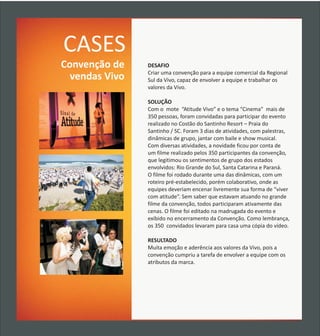 CASES
Convenção de    DESAFIO
                Criar uma convenção para a equipe comercial da Regional
  vendas Vivo   Sul da Vivo, capaz de envolver a equipe e trabalhar os
                valores da Vivo.

                SOLUÇÃO
                Com o mote “Atitude Vivo” e o tema “Cinema” mais de
                350 pessoas, foram convidadas para participar do evento
                realizado no Costão do Santinho Resort – Praia do
                Santinho / SC. Foram 3 dias de atividades, com palestras,
                dinâmicas de grupo, jantar com baile e show musical.
                Com diversas atividades, a novidade ficou por conta de
                um filme realizado pelos 350 participantes da convenção,
                que legitimou os sentimentos de grupo dos estados
                envolvidos: Rio Grande do Sul, Santa Catarina e Paraná.
                O filme foi rodado durante uma das dinâmicas, com um
                roteiro pré-estabelecido, porém colaborativo, onde as
                equipes deveriam encenar livremente sua forma de “viver
                com atitude”. Sem saber que estavam atuando no grande
                filme da convenção, todos participaram ativamente das
                cenas. O filme foi editado na madrugada do evento e
                exibido no encerramento da Convenção. Como lembrança,
                os 350 convidados levaram para casa uma cópia do vídeo.

                RESULTADO
                Muita emoção e aderência aos valores da Vivo, pois a
                convenção cumpriu a tarefa de envolver a equipe com os
                atributos da marca.
 
