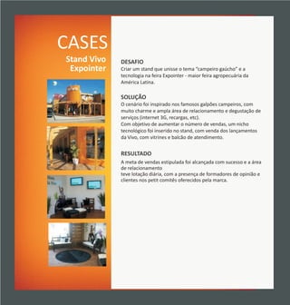 CASES
Stand Vivo   DESAFIO
 Expointer   Criar um stand que unisse o tema “campeiro gaúcho” e a
             tecnologia na feira Expointer - maior feira agropecuária da
             América Latina.

             SOLUÇÃO
             O cenário foi inspirado nos famosos galpões campeiros, com
             muito charme e ampla área de relacionamento e degustação de
             serviços (internet 3G, recargas, etc).
             Com objetivo de aumentar o número de vendas, um nicho
             tecnológico foi inserido no stand, com venda dos lançamentos
             da Vivo, com vitrines e balcão de atendimento.


             RESULTADO
             A meta de vendas estipulada foi alcançada com sucesso e a área
             de relacionamento
             teve lotação diária, com a presença de formadores de opinião e
             clientes nos petit comitês oferecidos pela marca.
 