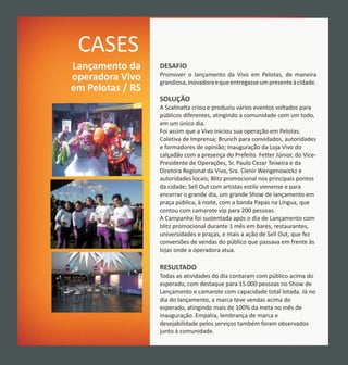 CASES
Lançamento da     DESAFIO
                  Promover o lançamento da Vivo em Pelotas, de maneira
operadora Vivo    grandiosa, inovadora e que entregasse um presente à cidade.
em Pelotas / RS
                  SOLUÇÃO
                  A Scalinatta criou e produziu vários eventos voltados para
                  públicos diferentes, atingindo a comunidade com um todo,
                  em um único dia.
                  Foi assim que a Vivo iniciou sua operação em Pelotas.
                  Coletiva de Imprensa; Brunch para convidados, autoridades
                  e formadores de opinião; Inauguração da Loja Vivo do
                  calçadão com a presença do Prefeito Fetter Júnior, do Vice-
                  Presidente de Operações, Sr. Paulo Cezar Teixeira e da
                  Diretora Regional da Vivo, Sra. Clenir Wengenowickz e
                  autoridades locais; Blitz promocional nos principais pontos
                  da cidade; Sell Out com artistas estilo vienense e para
                  encerrar o grande dia, um grande Show de lançamento em
                  praça pública, à noite, com a banda Papas na Língua, que
                  contou com camarote vip para 200 pessoas.
                  A Campanha foi sustentada após o dia de Lançamento com
                  blitz promocional durante 1 mês em bares, restaurantes,
                  universidades e praças, e mais a ação de Sell Out, que fez
                  conversões de vendas do público que passava em frente às
                  lojas onde a operadora atua.

                  RESULTADO
                  Todas as atividades do dia contaram com público acima do
                  esperado, com destaque para 15.000 pessoas no Show de
                  Lançamento e camarote com capacidade total lotada. Já no
                  dia do lançamento, a marca teve vendas acima do
                  esperado, atingindo mais de 100% da meta no mês de
                  inauguração. Empatia, lembrança de marca e
                  desejabilidade pelos serviços também foram observados
                  junto à comunidade.
 