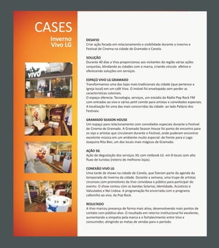 CASES
  Inverno   DESAFIO
  Vivo LG   Criar ação focada em relacionamento e visibilidade durante o inverno e
            Festival de Cinema na cidade de Gramado e Canela.

            SOLUÇÃO
            Durante 40 dias a Vivo proporcionou aos visitantes da região várias ações
            conjuntas, blindando as cidades com a marca, criando vínculo afetivo e
            oferecendo soluções em serviços.

            ESPAÇO VIVO LG GRAMADO
            Transformamos uma das lojas mais tradicionais da cidade (que pertence a
            Igreja local) em um café Vivo. O imóvel foi envelopado sem perder as
            características coloniais.
            O espaço oferecia: Tecnologia, serviços, um estúdio da Rádio Pop Rock FM
            com entradas ao vivo e vários petit comite para artistas e convidados especiais.
            A localização foi uma das mais concorridas da cidade: ao lado Palácio dos
            Festivais.

            GRAMADO SEASON HOUSE
            Um espaço para relacionamento com convidados especiais durante o Festival
            de Cinema de Gramado. A Gramado Season House foi ponto de encontro para
            os vips e artistas que circularam durante o Festival, onde puderam encontrar
            excelente música em um ambiente muito especial: de frente para o Lago
            Joaquina Rita Bier, um dos locais mais mágicos de Gramado.

            AÇÃO 3G
            Ação de degustação dos serviços 3G com netbook LG em 8 locais com alto
            fluxo de turistas (roteiro de melhores lojas).

            CONEXÃO VIVO LG
            Uma tarde de shows na cidade de Canela, que fizeram parte da agenda da
            temporada de Inverno da cidade. Durante a semana, uma trupe de artistas
            circenses com promotores da Vivo convidava o público para participar do
            evento. O show contou com as bandas Solarise, Identidade, Acústicos e
            Valvulados e Nei Lisboa. A programação foi encerrada com o programa
            cafezinho ao vivo, da Pop Rock.

            RESULTADO
            A Vivo marcou presença de forma mais ativa, desenvolvendo mais pontos de
            contato com público-alvo. O resultado em retorno institucional foi excelente,
            aumentando a simpatia pela marca e o fortalecimento entre Vivo e
            consumidor, atingindo as metas de vendas para o período.
 
