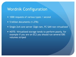 Wordnik Configuration1000 requests of various types / second5 billion documents (1.2TB)Single 2x4 core server 32gb ram, FC SAN non virtualizedNOTE: Virtualized storage tends to perform poorly, for example if you are on EC2 you should run several EBS volumes striped