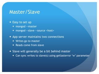 Master/SlaveEasy to set upmongod --mastermongod --slave --source <host>App server maintains two connectionsWrites go to masterReads come from slaveSlave will generally be a bit behind masterCan sync writes to slave(s) using getlasterror ‘w’ parameter