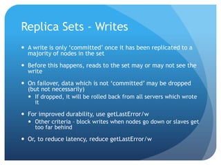 Replica Sets - WritesA write is only ‘committed’ once it has been replicated to a majority of nodes in the setBefore this happens, reads to the set may or may not see the writeOn failover, data which is not ‘committed’ may be dropped (but not necessarily)If dropped, it will be rolled back from all servers which wrote itFor improved durability, use getLastError/wOther criteria – block writes when nodes go down or slaves get too far behindOr, to reduce latency, reduce getLastError/w