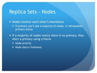 Replica Sets - NodesNodes monitor each other’s heartbeatsIf primary can’t see a majority of nodes, it relinquishes primary statusIf a majority of nodes notice there is no primary, they elect a primary using criteriaNode priorityNode data’s freshness
