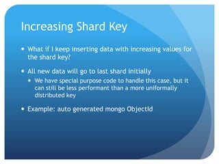 Increasing Shard KeyWhat if I keep inserting data with increasing values for the shard key?All new data will go to last shard initiallyWe have special purpose code to handle this case, but it can still be less performant than a more uniformally distributed keyExample: auto generated mongo ObjectId