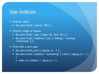 Use IndicesFind by valuedb.users.find( { userid: 100 } )Find by range of valuesdb.users.find( { age: { $gte: 20, $lte: 40 } } )db.users.find( { hobbies: { $in: [ ‘biking’, ‘running’, ‘swimming’ ] } )Find with a sort specdb.users.find().sort( { signup_ts: -1 } )db.users.find( { hobbies: ‘snorkeling’ } ).sort( { signup_ts: -1 } )Index on { hobbies: 1, signup_ts: -1 } 