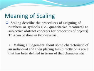 Meaning of Scaling
 Scaling describe the procedures of assigning of
numbers 0r symbols (i.e., quantitative measures) to
subjective abstract concepts (or properties of objects)
This can be done in two ways viz.,
1. Making a judgement about some characteristic of
an individual and then placing him directly on a scale
that has been defined in terms of that characteristic.
 