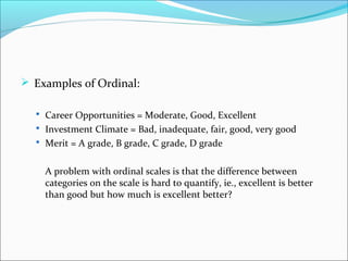  Examples of Ordinal:
 Career Opportunities = Moderate, Good, Excellent
 Investment Climate = Bad, inadequate, fair, good, very good
 Merit = A grade, B grade, C grade, D grade
A problem with ordinal scales is that the difference between
categories on the scale is hard to quantify, ie., excellent is better
than good but how much is excellent better?
 
