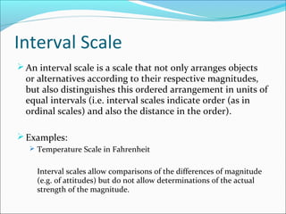 Interval Scale
An interval scale is a scale that not only arranges objects
or alternatives according to their respective magnitudes,
but also distinguishes this ordered arrangement in units of
equal intervals (i.e. interval scales indicate order (as in
ordinal scales) and also the distance in the order).
Examples:
 Temperature Scale in Fahrenheit
Interval scales allow comparisons of the differences of magnitude
(e.g. of attitudes) but do not allow determinations of the actual
strength of the magnitude.
 