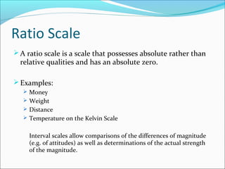 Ratio Scale
A ratio scale is a scale that possesses absolute rather than
relative qualities and has an absolute zero.
Examples:
 Money
 Weight
 Distance
 Temperature on the Kelvin Scale
Interval scales allow comparisons of the differences of magnitude
(e.g. of attitudes) as well as determinations of the actual strength
of the magnitude.
 