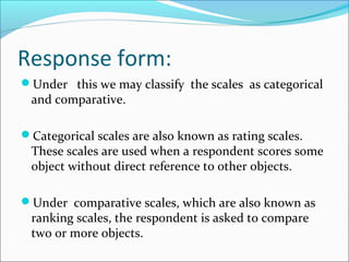 Response form:
Under this we may classify the scales as categorical
and comparative.
Categorical scales are also known as rating scales.
These scales are used when a respondent scores some
object without direct reference to other objects.
Under comparative scales, which are also known as
ranking scales, the respondent is asked to compare
two or more objects.
 