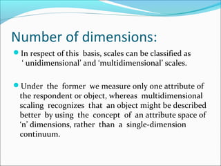 Number of dimensions:
In respect of this basis, scales can be classified as
‘ unidimensional’ and ‘multidimensional’ scales.
Under the former we measure only one attribute of
the respondent or object, whereas multidimensional
scaling recognizes that an object might be described
better by using the concept of an attribute space of
‘n’ dimensions, rather than a single-dimension
continuum.
 