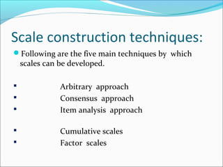 Scale construction techniques:
Following are the five main techniques by which
scales can be developed.
 Arbitrary approach
 Consensus approach
 Item analysis approach
 Cumulative scales
 Factor scales
 