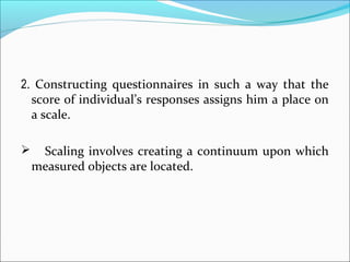 2. Constructing questionnaires in such a way that the
score of individual’s responses assigns him a place on
a scale.
 Scaling involves creating a continuum upon which
measured objects are located.
 