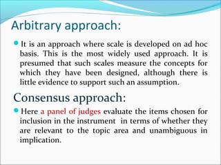 Arbitrary approach:
It is an approach where scale is developed on ad hoc
basis. This is the most widely used approach. It is
presumed that such scales measure the concepts for
which they have been designed, although there is
little evidence to support such an assumption.
Consensus approach:
Here a panel of judges evaluate the items chosen for
inclusion in the instrument in terms of whether they
are relevant to the topic area and unambiguous in
implication.
 