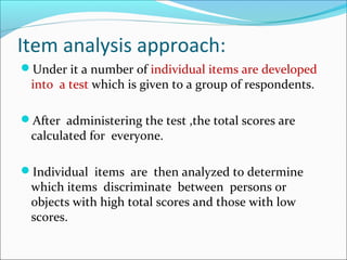 Item analysis approach:
Under it a number of individual items are developed
into a test which is given to a group of respondents.
After administering the test ,the total scores are
calculated for everyone.
Individual items are then analyzed to determine
which items discriminate between persons or
objects with high total scores and those with low
scores.
 