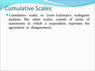 Cumulative Scales:
Cumulative scales or Louis Guttman’s scalogram
analysis, like other scales, consist of series of
statements to which a respondent expresses his
agreement or disagreement.
 