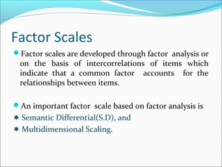 Factor Scales
Factor scales are developed through factor analysis or
on the basis of intercorrelations of items which
indicate that a common factor accounts for the
relationships between items.
An important factor scale based on factor analysis is
✸ Semantic Differential(S.D), and
✸ Multidimensional Scaling.
 
