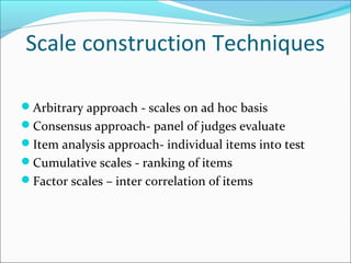 Scale construction Techniques
Arbitrary approach - scales on ad hoc basis
Consensus approach- panel of judges evaluate
Item analysis approach- individual items into test
Cumulative scales - ranking of items
Factor scales – inter correlation of items
 